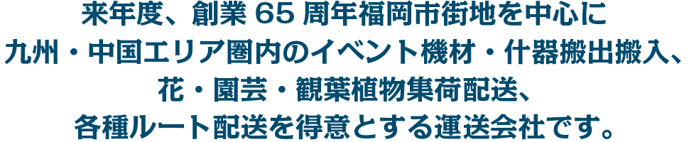 来年度、創業65周年福岡市街地を中心に九州・中国エリア圏内のイベント機材・什器搬出搬入、花・園芸・観葉植物集荷配送、各種ルート配送を得意とする運送会社です。