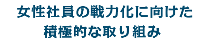 女性社員の戦力化に向けた積極的な取り組み